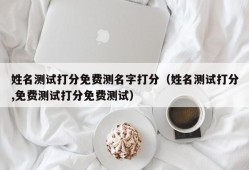 姓名测试打分免费测名字打分（姓名测试打分,免费测试打分免费测试）