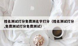 姓名测试打分免费测名字打分（姓名测试打分,免费测试打分免费测试）