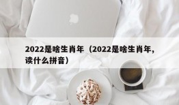 2022是啥生肖年（2022是啥生肖年,读什么拼音）