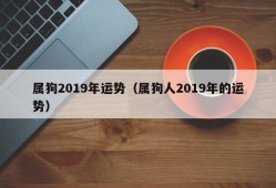 属狗2019年运势（属狗人2019年的运势）