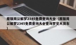 原版周公解梦2345免费查询大全（原版周公解梦2345免费查询大全查询梦见大货车）