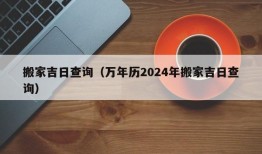 搬家吉日查询（万年历2024年搬家吉日查询）