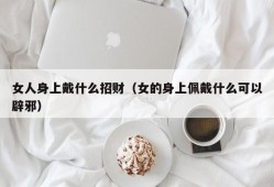 女人身上戴什么招财（女的身上佩戴什么可以辟邪）