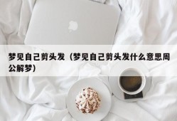 梦见自己剪头发（梦见自己剪头发什么意思周公解梦）