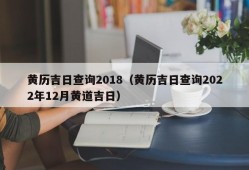 黄历吉日查询2018（黄历吉日查询2022年12月黄道吉日）