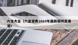 六合大全（六盒宝典2023年最新版开奖香港）