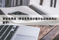 梦见生男孩（梦见生男孩子是什么征兆求周公解梦）