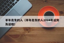 羊年出生的人（羊年出生的人2024年运势及运程）