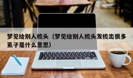 梦见给别人梳头（梦见给别人梳头发梳出很多虱子是什么意思）