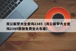 周公解梦大全查询2345（周公解梦大全查询2345原版免费坐火车猪）