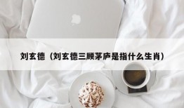 刘玄德（刘玄德三顾茅庐是指什么生肖）