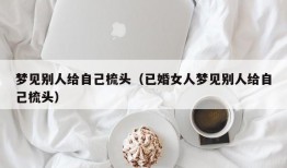 梦见别人给自己梳头（已婚女人梦见别人给自己梳头）