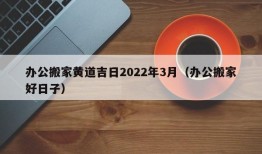 办公搬家黄道吉日2022年3月（办公搬家好日子）