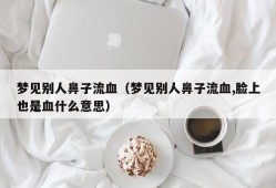 梦见别人鼻子流血（梦见别人鼻子流血,脸上也是血什么意思）