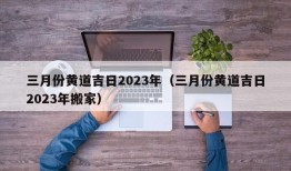 三月份黄道吉日2023年（三月份黄道吉日2023年搬家）