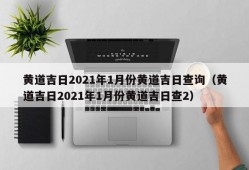 黄道吉日2021年1月份黄道吉日查询（黄道吉日2021年1月份黄道吉日查2）