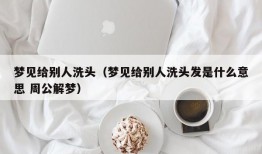 梦见给别人洗头（梦见给别人洗头发是什么意思 周公解梦）