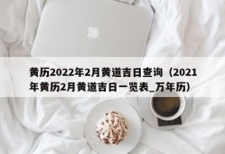 黄历2022年2月黄道吉日查询（2021年黄历2月黄道吉日一览表_万年历）