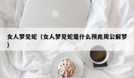 女人梦见蛇（女人梦见蛇是什么预兆周公解梦）