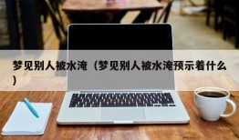 梦见别人被水淹（梦见别人被水淹预示着什么）