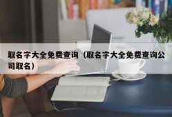 取名字大全免费查询（取名字大全免费查询公司取名）