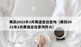 黄历2021年2月黄道吉日查询（黄历2021年2月黄道吉日查询开火）