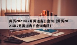 黄历2021年7月黄道吉日查询（黄历2021年7月黄道吉日查询出院）