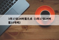 3月17日24时是几点（3月17日24时是18号吗）