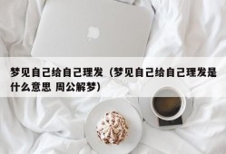 梦见自己给自己理发（梦见自己给自己理发是什么意思 周公解梦）