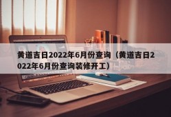 黄道吉日2022年6月份查询（黄道吉日2022年6月份查询装修开工）