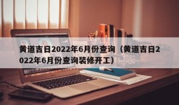 黄道吉日2022年6月份查询（黄道吉日2022年6月份查询装修开工）