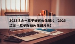 2023适合一辈子好运头像图片（2023适合一辈子好运头像图片高）