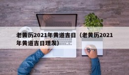 老黄历2021年黄道吉日（老黄历2021年黄道吉日理发）