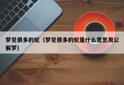 梦见很多的蛇（梦见很多的蛇是什么意思周公解梦）