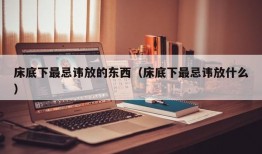 床底下最忌讳放的东西（床底下最忌讳放什么）