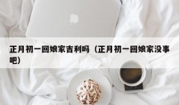 正月初一回娘家吉利吗（正月初一回娘家没事吧）