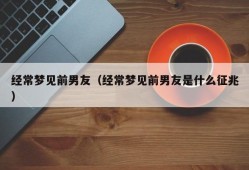 经常梦见前男友（经常梦见前男友是什么征兆）