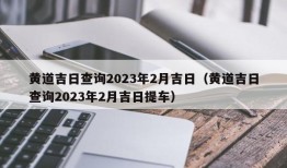 黄道吉日查询2023年2月吉日（黄道吉日查询2023年2月吉日提车）