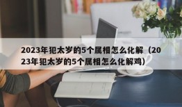 2023年犯太岁的5个属相怎么化解（2023年犯太岁的5个属相怎么化解鸡）