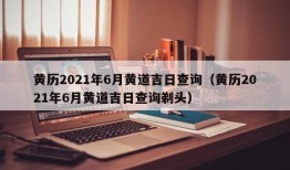 黄历2021年6月黄道吉日查询（黄历2021年6月黄道吉日查询剃头）