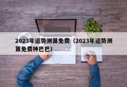 2023年运势测算免费（2023年运势测算免费神巴巴）