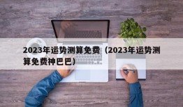 2023年运势测算免费（2023年运势测算免费神巴巴）