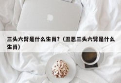 三头六臂是什么生肖?（丑恶三头六臂是什么生肖）