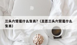 三头六臂是什么生肖?（丑恶三头六臂是什么生肖）