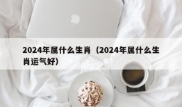 2024年属什么生肖（2024年属什么生肖运气好）