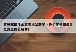 梦见蛇是什么意思周公解梦（怀孕梦见蛇是什么意思周公解梦）