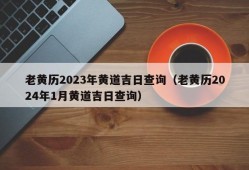 老黄历2023年黄道吉日查询（老黄历2024年1月黄道吉日查询）