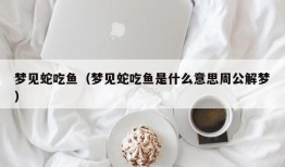 梦见蛇吃鱼（梦见蛇吃鱼是什么意思周公解梦）