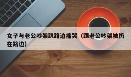 女子与老公吵架趴路边痛哭（跟老公吵架被扔在路边）