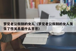 梦见老公和别的女人（梦见老公和别的女人发生了性关系是什么意思）